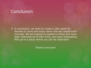 Conclusion
 In conclusion, we want to create a safe space for
families to come and enjoy some mid-day sweet-tooth
cravings. We are looking to expand to those who have
been restricted all of their lives, and enjoy themselves.
Why go to a place where you can be restricted?
Thanks everyone!
 