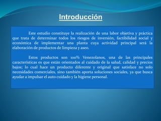 Introducción
Este estudio constituye la realización de una labor objetiva y práctica
que trata de determinar todos los riesgos de inversión, factibilidad social y
económica de implementar una planta cuya actividad principal será la
elaboración de productos de limpieza y aseo.
Estos productos son 100% Venezolanos, una de las principales
características es que están orientados al cuidado de la salud, calidad y precios
bajos; lo cual hace un producto diferente y original que satisface no solo
necesidades comerciales, sino también aporta soluciones sociales, ya que busca
ayudar a impulsar el auto cuidado y la higiene personal.
 