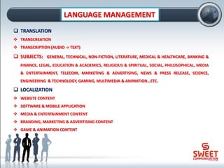 LANGUAGE MANAGEMENT
❑ TRANSLATION
❖ TRANSCREATION
❖ TRANSCRIPTION (AUDIO -> TEXT)
❑ SUBJECTS: GENERAL, TECHNICAL, NON-FICTION, LITERATURE, MEDICAL & HEALTHCARE, BANKING &
FINANCE, LEGAL, EDUCATION & ACADEMICS, RELIGIOUS & SPIRITUAL, SOCIAL, PHILOSOPHICAL, MEDIA
& ENTERTAINMENT, TELECOM, MARKETING & ADVERTISING, NEWS & PRESS RELEASE, SCIENCE,
ENGINEERING & TECHNOLOGY, GAMING, MULTIMEDIA & ANIMATION…ETC.
❑ LOCALIZATION
❖ WEBSITE CONTENT
❖ SOFTWARE & MOBILE APPLICATION
❖ MEDIA & ENTERTAINMENT CONTENT
❖ BRANDING, MARKETING & ADVERTISING CONTENT
❖ GAME & ANIMATION CONTENT
 