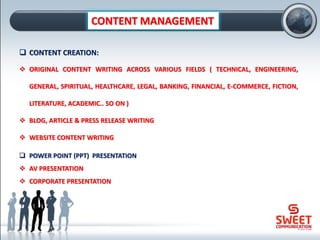 CONTENT MANAGEMENT
❑ CONTENT CREATION:
❖ ORIGINAL CONTENT WRITING ACROSS VARIOUS FIELDS ( TECHNICAL, ENGINEERING,
GENERAL, SPIRITUAL, HEALTHCARE, LEGAL, BANKING, FINANCIAL, E-COMMERCE, FICTION,
LITERATURE, ACADEMIC.. SO ON )
❖ BLOG, ARTICLE & PRESS RELEASE WRITING
❖ WEBSITE CONTENT WRITING
❑ POWER POINT (PPT) PRESENTATION
❖ AV PRESENTATION
❖ CORPORATE PRESENTATION
 