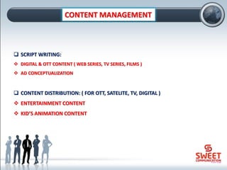 CONTENT MANAGEMENT
❑ SCRIPT WRITING:
❖ DIGITAL & OTT CONTENT ( WEB SERIES, TV SERIES, FILMS )
❖ AD CONCEPTUALIZATION
❑ CONTENT DISTRIBUTION: ( FOR OTT, SATELITE, TV, DIGITAL )
❖ ENTERTAINMENT CONTENT
❖ KID’S ANIMATION CONTENT
 