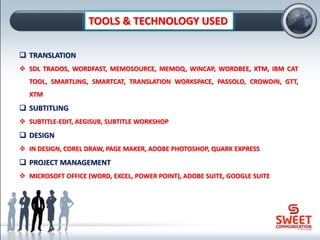 TOOLS & TECHNOLOGY USED
❑ TRANSLATION
❖ SDL TRADOS, WORDFAST, MEMOSOURCE, MEMOQ, WINCAP, WORDBEE, XTM, IBM CAT
TOOL, SMARTLING, SMARTCAT, TRANSLATION WORKSPACE, PASSOLO, CROWDIN, GTT,
XTM
❑ SUBTITLING
❖ SUBTITLE-EDIT, AEGISUB, SUBTITLE WORKSHOP
❑ DESIGN
❖ IN DESIGN, COREL DRAW, PAGE MAKER, ADOBE PHOTOSHOP, QUARK EXPRESS
❑ PROJECT MANAGEMENT
❖ MICROSOFT OFFICE (WORD, EXCEL, POWER POINT), ADOBE SUITE, GOOGLE SUITE
 