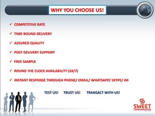 WHY YOU CHOOSE US!
✓ COMPETITIVE RATE
✓ TIME BOUND DELIVERY
✓ ASSURED QUALITY
✓ POST DELIVERY SUPPORT
✓ FREE SAMPLE
✓ ROUND THE CLOCK AVAILABILITY (24/7)
✓ INSTANT RESPONSE THROUGH PHONE/ EMAIL/ WHATSAPP/ SKYPE/ IM
TEST US! TRUST US! TRANSACT WITH US!
 