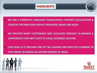 HIGHLIGHTS
WE ARE A COMPLETE LANGUAGE TRANSLATION, CONTENT LOCALIZATION &
CONTENT DISTRIBUTION SERVICE PROVIDER UNDER ONE ROOF.
WE PROVIDE MANY CUSTOMISED AND LOCALIZED SERVICES TO BRANDS &
CORPORATES THAT BEST SUITS TO LOCAL BUSINESS CULTURE.
OUR GOAL IS TO BECOME ONE OF THE LEADING AND REPUTED COMPANY IN
OUR TARGET BUSINESS IN EASTERN REGION OF INDIA.
 