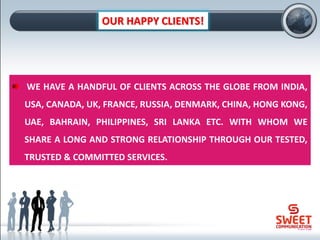 OUR HAPPY CLIENTS!
WE HAVE A HANDFUL OF CLIENTS ACROSS THE GLOBE FROM INDIA,
USA, CANADA, UK, FRANCE, RUSSIA, DENMARK, CHINA, HONG KONG,
UAE, BAHRAIN, PHILIPPINES, SRI LANKA ETC. WITH WHOM WE
SHARE A LONG AND STRONG RELATIONSHIP THROUGH OUR TESTED,
TRUSTED & COMMITTED SERVICES.
 