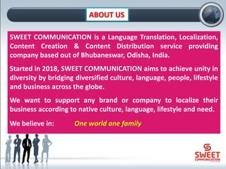ABOUT US
SWEET COMMUNICATION is a Language Translation, Localization,
Content Creation & Content Distribution service providing
company based out of Bhubaneswar, Odisha, India.
Started in 2018, SWEET COMMUNICATION aims to achieve unity in
diversity by bridging diversified culture, language, people, lifestyle
and business across the globe.
We want to support any brand or company to localize their
business according to native culture, language, lifestyle and need.
We believe in: One world one family
 