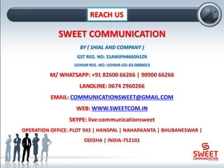 REACH US
SWEET COMMUNICATION
BY ( SHIAL AND COMPANY )
GST REG. NO: 21AMJPN4660N1ZR
UDYAM REG. NO: UDYAM-OD-03-0000053
M/ WHATSAPP: +91 82600 66266 | 90900 66266
LANDLINE: 0674 2960266
EMAIL: COMMUNICATIONSWEET@GMAIL.COM
WEB: WWW.SWEETCOM.IN
SKYPE: live:communicationsweet
OPERATION OFFICE: PLOT 943 | HANSPAL | NAHARKANTA | BHUBANESWAR |
ODISHA | INDIA-752101
 