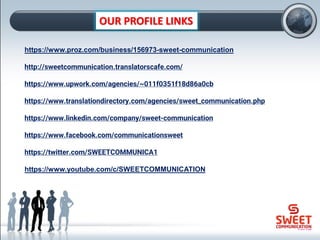 OUR PROFILE LINKS
https://www.proz.com/business/156973-sweet-communication
http://sweetcommunication.translatorscafe.com/
https://www.upwork.com/agencies/~011f0351f18d86a0cb
https://www.translationdirectory.com/agencies/sweet_communication.php
https://www.linkedin.com/company/sweet-communication
https://www.facebook.com/communicationsweet
https://twitter.com/SWEETCOMMUNICA1
https://www.youtube.com/c/SWEETCOMMUNICATION
 