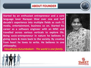 ABOUT FOUNDER
Started by an enthusiast entrepreneur and a core
language lover Narayan Shial over one and half
decade’s experience into multiple fields as such IT,
media, entertainment, business so on. Started his
career as a software engineer with an MNC and
travelled across various verticals to explore life.
Being socio-entrepreneur in nature he believes in
giving more & more back to the society. By creative
from heart he loves to write. He believes in one
philosophy;
Vasudhaiva Kutumbakam - The world is one family.
 