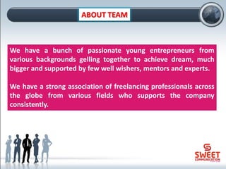 ABOUT TEAM
We have a bunch of passionate young entrepreneurs from
various backgrounds gelling together to achieve dream, much
bigger and supported by few well wishers, mentors and experts.
We have a strong association of freelancing professionals across
the globe from various fields who supports the company
consistently.
 