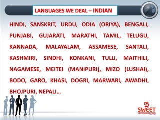 LANGUAGES WE DEAL – INDIAN
HINDI, SANSKRIT, URDU, ODIA (ORIYA), BENGALI,
PUNJABI, GUJARATI, MARATHI, TAMIL, TELUGU,
KANNADA, MALAYALAM, ASSAMESE, SANTALI,
KASHMIRI, SINDHI, KONKANI, TULU, MAITHILI,
NAGAMESE, MEITEI (MANIPURI), MIZO (LUSHAI),
BODO, GARO, KHASI, DOGRI, MARWARI, AWADHI,
BHOJPURI, NEPALI…
 