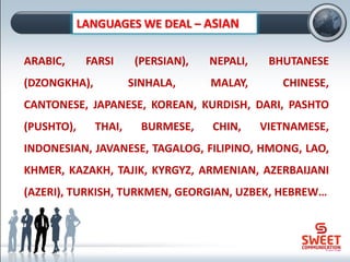 ARABIC, FARSI (PERSIAN), NEPALI, BHUTANESE
(DZONGKHA), SINHALA, MALAY, CHINESE,
CANTONESE, JAPANESE, KOREAN, KURDISH, DARI, PASHTO
(PUSHTO), THAI, BURMESE, CHIN, VIETNAMESE,
INDONESIAN, JAVANESE, TAGALOG, FILIPINO, HMONG, LAO,
KHMER, KAZAKH, TAJIK, KYRGYZ, ARMENIAN, AZERBAIJANI
(AZERI), TURKISH, TURKMEN, GEORGIAN, UZBEK, HEBREW…
LANGUAGES WE DEAL – ASIAN
 