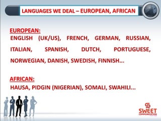 EUROPEAN:
ENGLISH (UK/US), FRENCH, GERMAN, RUSSIAN,
ITALIAN, SPANISH, DUTCH, PORTUGUESE,
NORWEGIAN, DANISH, SWEDISH, FINNISH...
LANGUAGES WE DEAL – EUROPEAN, AFRICAN
AFRICAN:
HAUSA, PIDGIN (NIGERIAN), SOMALI, SWAHILI...
 