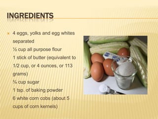 INGREDIENTS

   4 eggs, yolks and egg whites
    separated
    ½ cup all purpose flour
    1 stick of butter (equivalent to
    1/2 cup, or 4 ounces, or 113
    grams)
    ¾ cup sugar
    1 tsp. of baking powder
    6 white corn cobs (about 5
    cups of corn kernels)
 