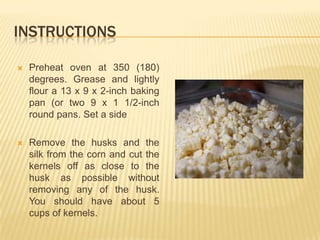INSTRUCTIONS

   Preheat oven at 350 (180)
    degrees. Grease and lightly
    flour a 13 x 9 x 2-inch baking
    pan (or two 9 x 1 1/2-inch
    round pans. Set a side

   Remove the husks and the
    silk from the corn and cut the
    kernels off as close to the
    husk as possible without
    removing any of the husk.
    You should have about 5
    cups of kernels.
 