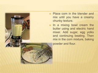    Place corn in the blender and
    mix until you have a creamy
    chunky texture.
   In a mixing bowl cream the
    butter using and electric hand
    mixer. Add sugar, egg yolks
    and continuing beating. Then
    mix in the corn mixture, baking
    powder and flour.
 