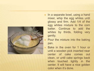    In a separate bowl, using a hand
    mixer, whip the egg whites until
    glossy and firm. Add 1/4 of the
    egg whites mixture to the corn
    batter. Continue to add the
    whites by thirds, folding very
    gently.
   Pour the mixture into the baking
    pan.
   Bake in the oven for 1 hour or
    until a wooden pick inserted near
    center of cake comes out
    clean, or until cake springs back
    when touched lightly in the
    center. It will have a nice golden
    color when it’s done.
 