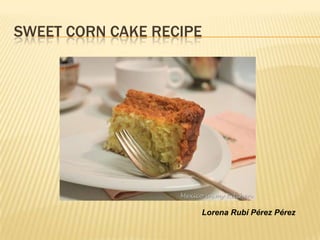 SWEET CORN CAKE RECIPE




                     Lorena Rubí Pérez Pérez
 