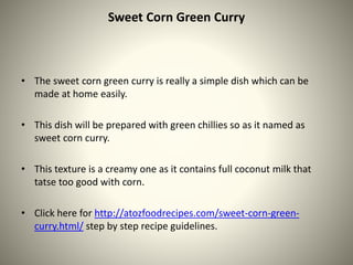 Sweet Corn Green Curry
• The sweet corn green curry is really a simple dish which can be
made at home easily.
• This dish will be prepared with green chillies so as it named as
sweet corn curry.
• This texture is a creamy one as it contains full coconut milk that
tatse too good with corn.
• Click here for http://atozfoodrecipes.com/sweet-corn-green-
curry.html/ step by step recipe guidelines.
 