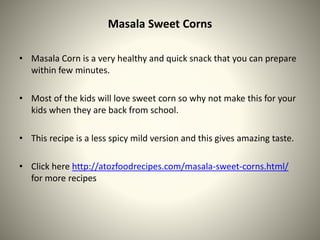 Masala Sweet Corns
• Masala Corn is a very healthy and quick snack that you can prepare
within few minutes.
• Most of the kids will love sweet corn so why not make this for your
kids when they are back from school.
• This recipe is a less spicy mild version and this gives amazing taste.
• Click here http://atozfoodrecipes.com/masala-sweet-corns.html/
for more recipes
 