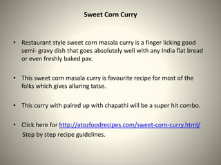 Sweet Corn Curry
• Restaurant style sweet corn masala curry is a finger licking good
semi- gravy dish that goes absolutely well with any India flat bread
or even freshly baked pav.
• This sweet corn masala curry is favourite recipe for most of the
folks which gives alluring tatse.
• This curry with paired up with chapathi will be a super hit combo.
• Click here for http://atozfoodrecipes.com/sweet-corn-curry.html/
Step by step recipe guidelines.
 