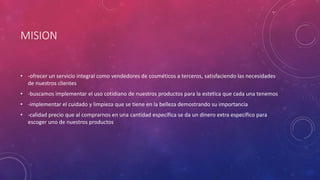 MISION
• -ofrecer un servicio integral como vendedores de cosméticos a terceros, satisfaciendo las necesidades
de nuestros clientes
• -buscamos implementar el uso cotidiano de nuestros productos para la estetica que cada una tenemos
• -implementar el cuidado y limpieza que se tiene en la belleza demostrando su importancia
• -calidad precio que al comprarnos en una cantidad específica se da un dinero extra específico para
escoger uno de nuestros productos
 