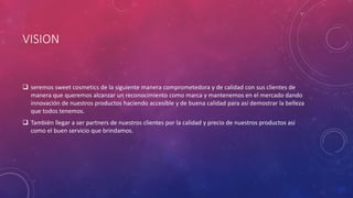 VISION
 seremos sweet cosmetics de la siguiente manera comprometedora y de calidad con sus clientes de
manera que queremos alcanzar un reconocimiento como marca y mantenemos en el mercado dando
innovación de nuestros productos haciendo accesible y de buena calidad para así demostrar la belleza
que todos tenemos.
 También llegar a ser partners de nuestros clientes por la calidad y precio de nuestros productos asi
como el buen servicio que brindamos.
 