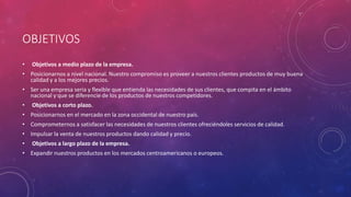 OBJETIVOS
• Objetivos a medio plazo de la empresa.
• Posicionarnos a nivel nacional. Nuestro compromiso es proveer a nuestros clientes productos de muy buena
calidad y a los mejores precios.
• Ser una empresa seria y flexible que entienda las necesidades de sus clientes, que compita en el ámbito
nacional y que se diferencie de los productos de nuestros competidores.
• Objetivos a corto plazo.
• Posicionarnos en el mercado en la zona occidental de nuestro país.
• Comprometernos a satisfacer las necesidades de nuestros clientes ofreciéndoles servicios de calidad.
• Impulsar la venta de nuestros productos dando calidad y precio.
• Objetivos a largo plazo de la empresa.
• Expandir nuestros productos en los mercados centroamericanos o europeos.
 