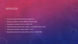 SERVICIOS
• Fines de semana proporcionamos servicios de :
• Manicura y pedicura clásica (30min a 45min): $120
• Esmaltado con diseños (30 min) :$50 a $70
• Tratamientos de estímulos de cuidado y crecimiento (1hrs) :$130
• Tratamiento de brillo y dureza (40min) : $70
• Maquillaje neutral o de noche (40min a 1hrs) :$ 220 a $300
 