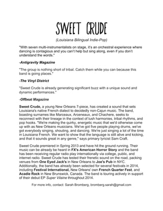 Sweet Crude(Louisiana Bilingual Indie-Pop)
"With seven multi-instrumentalists on stage, it’s an orchestral experience where
dancing is contagious and you can’t help but sing along, even if you don’t
understand the words."
-Antigravity Magazine
"The group is nothing short of tribal. Catch them while you can because this
band is going places."
-The Vinyl District
"Sweet Crude is already generating significant buzz with a unique sound and
dynamic performances."
-Offbeat Magazine
Sweet Crude, a young New Orleans 7-piece, has created a sound that sets
Louisiana's native French dialect to decidedly non-Cajun music. The band,
boasting surnames like Marceaux, Arceneaux, and Chachere, seeks to
reconnect with their lineage in the context of lush harmonies, tribal rhythms, and
pop hooks. "We're making the quirky, energetic music that we'd otherwise come
up with as New Orleans musicians. We've got five people playing drums, we've
got everybody singing, shouting, and dancing. We're just singing a lot of the time
in Louisiana French. We want to show that the language is still alive and kicking,
and that it sounds great in any genre," says primary lyricist Sam Craft.
Sweet Crude premiered in Spring 2013 and have hit the ground running. Their
music can be already be heard in FX's American Horror Story and the band
has been receiving regular radio play internationally via college, public, and
internet radio. Sweet Crude has tested their frenetic sound on the road, packing
venues from One Eyed Jack's in New Orleans to Joe's Pub in NYC.
Additionally, the band has already been selected for several festivals in 2014,
including Festival International, New Orleans' own French Quarter Fest, and
Acadie Rock in New Brunswick, Canada. The band is touring actively in support
of their debut EP Super Vilaine throughout 2014.
For more info, contact: Sarah Bromberg, bromberg.sarah@gmail.com
 