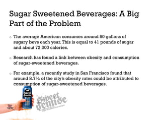 Sugar Sweetened Beverages: A Big
Part of the Problem
o    The average American consumes around 50 gallons of
     sugary bevs each year. This is equal to 41 pounds of sugar
     and about 72,000 calories.

o    Research has found a link between obesity and consumption
     of sugar-sweetened beverages.

o    For example, a recently study in San Francisco found that
     around 8.7% of the city’s obesity rates could be attributed to
     consumption of sugar-sweetened beverages.
 