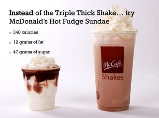 Instead of the Triple Thick Shake… try
McDonald’s Hot Fudge Sundae
o    340 calories

o    12 grams of fat

o    47 grams of sugar
 