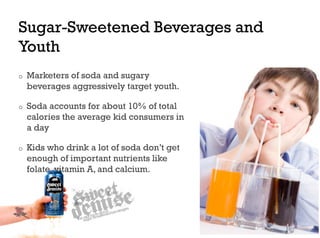 Sugar-Sweetened Beverages and
Youth
o    Marketers of soda and sugary
     beverages aggressively target youth.

o    Soda accounts for about 10% of total
     calories the average kid consumers in
     a day

o    Kids who drink a lot of soda don’t get
     enough of important nutrients like
     folate, vitamin A, and calcium.
 