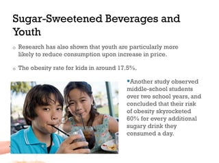 Sugar-Sweetened Beverages and
Youth
o    Research has also shown that youth are particularly more
     likely to reduce consumption upon increase in price.

o    The obesity rate for kids in around 17.5%.

                                            Another study observed
                                           middle-school students
                                           over two school years, and
                                           concluded that their risk
                                           of obesity skyrocketed
                                           60% for every additional
                                           sugary drink they
                                           consumed a day.
 