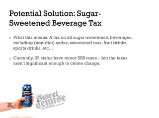 Potential Solution: Sugar-
Sweetened Beverage Tax
o    What this means: A tax on all sugar-sweetened beverages,
     including (non-diet) sodas, sweetened teas, fruit drinks,
     sports drinks, etc…

o    Currently, 33 states have minor SSB taxes – but the taxes
     aren’t significant enough to create change.
 