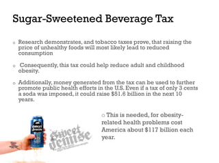 Sugar-Sweetened Beverage Tax
o    Research demonstrates, and tobacco taxes prove, that raising the
     price of unhealthy foods will most likely lead to reduced
     consumption

o    Consequently, this tax could help reduce adult and childhood
     obesity.
o    Additionally, money generated from the tax can be used to further
     promote public health efforts in the U.S. Even if a tax of only 3 cents
     a soda was imposed, it could raise $51.6 billion in the next 10
     years.

                                     o  This is needed, for obesity-
                                     related health problems cost
                                     America about $117 billion each
                                     year.
 