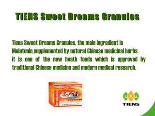 TIENS Sweet Dreams Granules Tiens Sweet Dreams Granules, the main ingredient is  Melatonin, supplemented by natural Chinese medicinal herbs. it is one of the new heath foods which is approved by traditional Chinese medicine and modern medical research. 