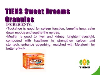 INGREDIENTS: Tuckahoe is good for spleen function, benefits lung, calm down moods and soothe the nerves. Medlar is good to liver and kidney, brighten eyesight, compound with hawthorn to strengthen spleen and stomach, enhance absorbing, matched with  Melatonin  for better effects. TIENS Sweet Dreams Granules 