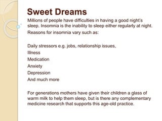 Sweet Dreams
Millions of people have difficulties in having a good night’s
sleep. Insomnia is the inability to sleep either regularly at night.
Reasons for insomnia vary such as:
Daily stressors e.g. jobs, relationship issues,
Illness
Medication
Anxiety
Depression
And much more
For generations mothers have given their children a glass of
warm milk to help them sleep, but is there any complementary
medicine research that supports this age-old practice.
 