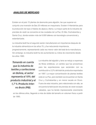 ANALISIS DE MERCADO
Existen en el país 15 plantas de desmonte para algodón, las que superan en
conjunto una inversión de $es 20 millones en maquinaria. Existen 4 hilanderías para
la producción de tops e hilados de alpaca y llama. La mayor parte de la industria de
prendas de vestir se concentra en las ciudades de La Paz, El Alto, Cochabamba y
Santa Cruz, donde existen más de 6.000 talleres con tecnología convencional y
estandarizada.
La industria textil fue el segundo sector manufacturero en importancia después de
la industria alimenticia en los años 70, y fue reduciendo importancia,
progresivamente, representando cada vez menor valor del total de la manufactura.
Sin embargo, la industria textil ha ido aumentando su índice de crecimiento desde
los años 1990.
La industria del algodón y lana se redujo a expensas
de fibras sintéticas, un cambio que fue provechoso
para las exportaciones que ascienden con su
contribución a 3,2% del total de productos exportados
en 1997. La mayor concentración de plantas textiles
está en La Paz, pero también se encuentran en Santa
Cruz y Cochabamba y en menor escala en Oruro.
Fuera de esta industria, pero relacionada con ella, se
encuentra la fabricación de prendas de vestir excepto
calzados, que ha tenido impresionante crecimiento
en los últimos años, llegando a más de doble del tamaño en volumen físico a partir
de 1990.
 