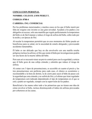CONCLUCION PERSONAL
NOMBRE: CELESTE J.MM PEREZ T.
CODIGO: 8788-4
CARRERA: ING. COMERCIAL
Por los problemas mencionados y muchos casos en los que él bebe murió por
falta de oxígeno este invento es una gran novedad. Ayudará a los padres a no
abrigarlos en acceso, solo una mantilla que regule perfectamente la temperatura
del bebe es de fácil manejo y reduce el riego de asfixia del bebe, sobre todo por
la noche y en épocas de frio.
Al recular la temperatura permitirá que en esos momentos de fiebre pueda ser
beneficioso para su salud, sin la necesidad de estarlo abrigando y provocando
accidentes lamentables.
Él bebe es tan delicado que hoy en día envolverlo con una matilla resulta
peligroso incluso la asfixia y el frio que siente él bebe por investigaciones podría
ser una factos de la muerte súbita del bebe.
Pero aun así es necesario tener un previo control pero con la seguridad y certeza
que él bebe goza de una cobija cómoda y calentita que reduce el riesgo de
asfixia.
Al contar con 3 tipos de presentaciones, es accesible en cuanto al precio y las
tres presentaciones son perfectas para cada caso, el clásico es económico y
recomendable a la hora de dormir, la de cierre para sacar al bebe de paseo con
la seguridad que esta cómodo y no sufrirá de frio y el ultimo que tiene regulador
de temperatura será indicado dependiendo el tipo de temperatura en el que se
esté y podrá ser regulado, siempre con la supervisión de los padres.
Beneficiará a las mama sobre todo a las primerizas que no tienen una idea de
cómo envolver al bebe, incluso disminuyendo el índice de asfixias provocadas
por cobertores en las cunas.
 