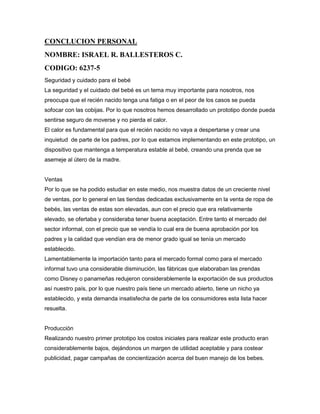 CONCLUCION PERSONAL
NOMBRE: ISRAEL R. BALLESTEROS C.
CODIGO: 6237-5
Seguridad y cuidado para el bebé
La seguridad y el cuidado del bebé es un tema muy importante para nosotros, nos
preocupa que el recién nacido tenga una fatiga o en el peor de los casos se pueda
sofocar con las cobijas. Por lo que nosotros hemos desarrollado un prototipo donde pueda
sentirse seguro de moverse y no pierda el calor.
El calor es fundamental para que el recién nacido no vaya a despertarse y crear una
inquietud de parte de los padres, por lo que estamos implementando en este prototipo, un
dispositivo que mantenga a temperatura estable al bebé, creando una prenda que se
asemeje al útero de la madre.
Ventas
Por lo que se ha podido estudiar en este medio, nos muestra datos de un creciente nivel
de ventas, por lo general en las tiendas dedicadas exclusivamente en la venta de ropa de
bebés, las ventas de estas son elevadas, aun con el precio que era relativamente
elevado, se ofertaba y consideraba tener buena aceptación. Entre tanto el mercado del
sector informal, con el precio que se vendía lo cual era de buena aprobación por los
padres y la calidad que vendían era de menor grado igual se tenía un mercado
establecido.
Lamentablemente la importación tanto para el mercado formal como para el mercado
informal tuvo una considerable disminución, las fábricas que elaboraban las prendas
como Disney o panameñas redujeron considerablemente la exportación de sus productos
así nuestro país, por lo que nuestro país tiene un mercado abierto, tiene un nicho ya
establecido, y esta demanda insatisfecha de parte de los consumidores esta lista hacer
resuelta.
Producción
Realizando nuestro primer prototipo los costos iniciales para realizar este producto eran
considerablemente bajos, dejándonos un margen de utilidad aceptable y para costear
publicidad, pagar campañas de concientización acerca del buen manejo de los bebes.
 