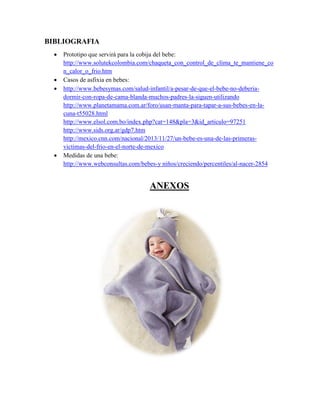 BIBLIOGRAFIA
 Prototipo que servirá para la cobija del bebe:
http://www.solutekcolombia.com/chaqueta_con_control_de_clima_te_mantiene_co
n_calor_o_frio.htm
 Casos de asfixia en bebes:
 http://www.bebesymas.com/salud-infantil/a-pesar-de-que-el-bebe-no-deberia-
dormir-con-ropa-de-cama-blanda-muchos-padres-la-siguen-utilizando
http://www.planetamama.com.ar/foro/usan-manta-para-tapar-a-sus-bebes-en-la-
cuna-t55028.html
http://www.elsol.com.bo/index.php?cat=148&pla=3&id_articulo=97251
http://www.sids.org.ar/gdp7.htm
http://mexico.cnn.com/nacional/2013/11/27/un-bebe-es-una-de-las-primeras-
victimas-del-frio-en-el-norte-de-mexico
 Medidas de una bebe:
http://www.webconsultas.com/bebes-y niños/creciendo/percentiles/al-nacer-2854
ANEXOS
 