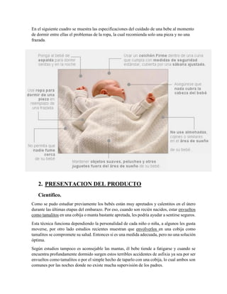 En el siguiente cuadro se muestra las especificaciones del cuidado de una bebe al momento
de dormir entre ellas el problemas de la ropa, la cual recomienda solo una pieza y no una
frazada.
2. PRESENTACION DEL PRODUCTO
Científico.
Como se pudo estudiar previamente los bebés están muy apretados y calentitos en el útero
durante las últimas etapas del embarazo. Por eso, cuando son recién nacidos, estar envueltos
como tamalitos en una cobija o manta bastante apretada, les podría ayudar a sentirse seguros.
Esta técnica funciona dependiendo la personalidad de cada niño o niña, a algunos les gusta
moverse, por otro lado estudios recientes muestran que envolverlos en una cobija como
tamalitos se compromete su salud. Entonces si es una medida adecuada, pero no una solución
óptima.
Según estudios tampoco es aconsejable las mantas, él bebe tiende a fatigarse y cuando se
encuentra profundamente dormido surgen estos terribles accidentes de asfixia ya sea por ser
envueltos como tamalitos o por el simple hecho de taparlo con una cobija, lo cual ambos son
comunes por las noches donde no existe mucha supervisión de los padres.
 
