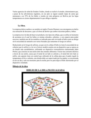 Varias agencias de salud de Estados Unidos, donde se realizó el estudio, determinaron que,
a pesar de las advertencias regulares, en ese país se siguen usando ropas de cama que
amenazan a un 55% de los bebés y resulta ser más peligroso en Bolivia por las bajas
temperaturas en ciertos departamentos lo que obliga a taparlos
La Idea.
La empresa dulces sueños o su nombre en inglés (Tweets Dramas), nos encargamos en darles
esa sensación de descanso y paz a la hora de dormir que ambos necesitan padres y bebes.
La empresa tuvo la idea de hacer un producto, tres tipos de cobijas, que se utilice al momento
de acostarse en el cual los bebes se sientan cómodos, calientes, y con espacio para poder
moverse, también uno de los modelos es indicado para salir sirviendo al bebe como un abrigo
sin la necesidad de saturarlo con varios frazadas que aumentan el riesgo en asfixia.
Reduciendo así el riesgo de asfixias, ya que con la cobija él bebe no tiene la necesidad de un
cobertor que lo asfixie y a la vez el tercer modelo cuenta con un dispositivo que se apoya en
un diseño más aerodinámico, utilizando un dispositivo termoeléctrico denominado plato
Portier, que consiste en una unión entre dos metales diferentes. Forzar una corriente eléctrica
a través de esa unión, causa que el metal de un lado se caliente y el metal del otro lado se
enfríe, este aparato tiene un control que sobresale de la cobija para que el padre regule la
temperatura al frio o caliente, este diseño debe ser supervisado por los padres, se recomienda
el uso en día y solo un momento para la noche pero no para dejar al bebe durmiendo por el
dispositivo instalado.
Dibujo de la idea
DIBUJO DE LA IDEA (MANO ALZADA)
 