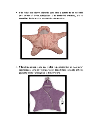  Una cobija con cierre, indicado para salir y consta de un material
que brinda al bebe comodidad y lo mantiene calentito, sin la
necesidad de envolverlo o saturarlo con frazadas.
 Y la última es una cobija que tendrá como dispositivo un calentador
incorporado, será muy útil para esos días de frio o cuando él bebe
presente fiebre y así regular la temperatura.
 
