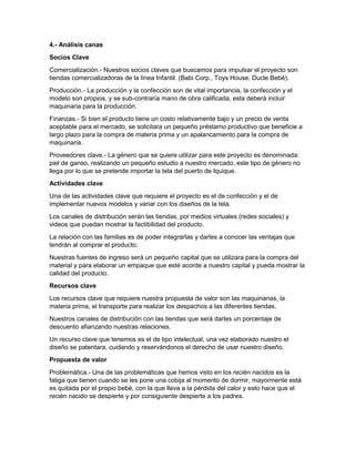 4.- Análisis canas
Socios Clave
Comercialización.- Nuestros socios claves que buscamos para impulsar el proyecto son
tiendas comercializadoras de la línea Infantil. (Babi Corp., Toys House, Ducle Bebé).
Producción.- La producción y la confección son de vital importancia, la confección y el
modelo son propios, y se sub-contraría mano de obra calificada, esta deberá incluir
maquinaria para la producción.
Finanzas.- Si bien el producto tiene un costo relativamente bajo y un precio de venta
aceptable para el mercado, se solicitara un pequeño préstamo productivo que beneficie a
largo plazo para la compra de materia prima y un apalancamiento para la compra de
maquinaria.
Proveedores clave.- La género que se quiere utilizar para este proyecto es denominada:
piel de ganso, realizando un pequeño estudio a nuestro mercado, este tipo de género no
llega por lo que se pretende importar la tela del puerto de Iquique.
Actividades clave
Una de las actividades clave que requiere el proyecto es el de confección y el de
implementar nuevos modelos y variar con los diseños de la tela.
Los canales de distribución serán las tiendas, por medios virtuales (redes sociales) y
videos que puedan mostrar la factibilidad del producto.
La relación con las familias es de poder integrarlas y darles a conocer las ventajas que
tendrán al comprar el producto.
Nuestras fuentes de ingreso será un pequeño capital que se utilizara para la compra del
material y para elaborar un empaque que esté acorde a nuestro capital y pueda mostrar la
calidad del producto.
Recursos clave
Los recursos clave que requiere nuestra propuesta de valor son las maquinarias, la
materia prima, el transporte para realizar los despachos a las diferentes tiendas.
Nuestros canales de distribución con las tiendas que será darles un porcentaje de
descuento afianzando nuestras relaciones.
Un recurso clave que tenemos es el de tipo intelectual, una vez elaborado nuestro el
diseño se patentara, cuidando y reservándonos el derecho de usar nuestro diseño.
Propuesta de valor
Problemática.- Una de las problemáticas que hemos visto en los recién nacidos es la
fatiga que tienen cuando se les pone una cobija al momento de dormir, mayormente está
es quitada por el propio bebé, con la que lleva a la pérdida del calor y esto hace que el
recién nacido se despierte y por consiguiente despierte a los padres.
 