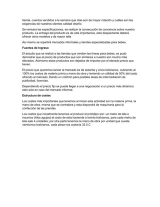 tienda, cuantos vendidos a la semana que días son de mayor rotación y cuáles son las
exigencias de nuestros clientes calidad diseño.
Se revisara las especificaciones, se realizar la consecución de conciencia sobre nuestro
producto. La entrega del producto es de vital importancia, este despachante deberá
ofrecer otros modelos y de mayor talla
Así mismo se repartirá mercados informales y tiendas especializadas para bebes.
Fuentes de Ingreso
El estudio que se realizó a las tiendas que venden las líneas para bebes, se pudo
demostrar que el precio de productos que son similares a nuestro son mucho más
elevados. Asimismo estos productos son dejados de importar por el elevado precio que
tienen.
El precio que queremos lanzar al mercado es de sesenta y cinco bolivianos, cubriendo al
100% los costos de materia prima y mano de obra y teniendo un utilidad de 50% del costo
ofrecido al mercado. Dando un colchón para posibles tasas de intermediación de
publicidad, licencias.
Dependiendo el precio fijo se puede llegar a una negociación a un precio más dinámico
esto solo en caso del mercado informal.
Estructura de costes
Los costes más importantes que tenemos al iniciar esta actividad son la materia prima, la
mano de obra, misma que se contratara y esta dispondrá de maquinaria para la
confección de las prendas
Los costos que inicialmente tenemos al producir el prototipo son: un metro de tela e
insumos (hilos agujas) el costo de esta haciende a treinta bolivianos, para cada metro de
tela sale 4 unidades, por otra parte tenemos la mano de obra por unidad que cuesta
veinticinco bolivianos, cada pieza nos costaría 32.5 C
 