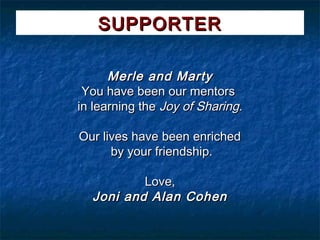 SUPPORTER

      Merle and Marty
 You have been our mentors
in learning the Joy of Sharing.

Our lives have been enriched
      by your friendship.

          Love,
  Joni and Alan Cohen
 