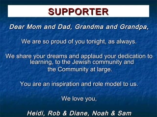 SUPPORTER
 Dear Mom and Dad, Grandma and Grandpa,

     We are so proud of you tonight, as always.

We share your dreams and applaud your dedication to
        learning, to the Jewish community and
               the Community at large.

     You are an inspiration and role model to us.

                    We love you,

       Heidi, Rob & Diane, Noah & Sam
 